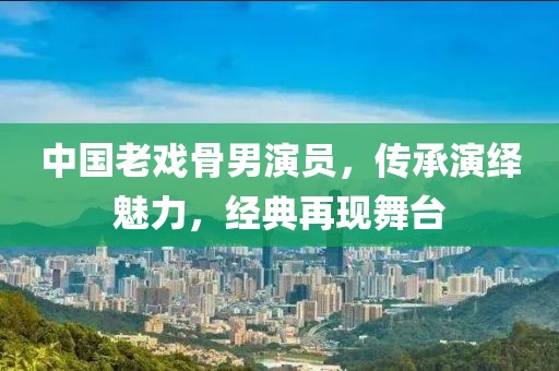 中国老戏骨男演员，传承演绎魅力，经典再现舞台