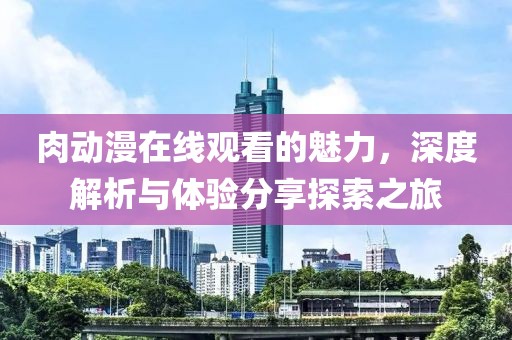 肉动漫在线观看的魅力，深度解析与体验分享探索之旅