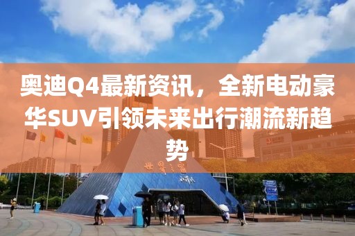 奥迪Q4最新资讯，全新电动豪华SUV引领未来出行潮流新趋势