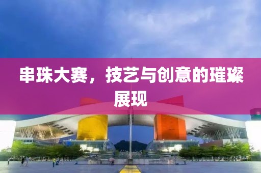 串珠大赛，技艺与创意的璀璨展现