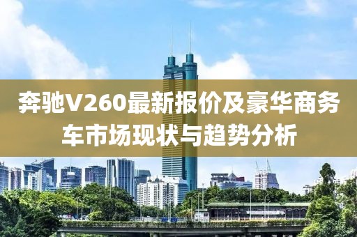 奔驰V260最新报价及豪华商务车市场现状与趋势分析