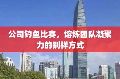 公司钓鱼比赛，熔炼团队凝聚力的别样方式