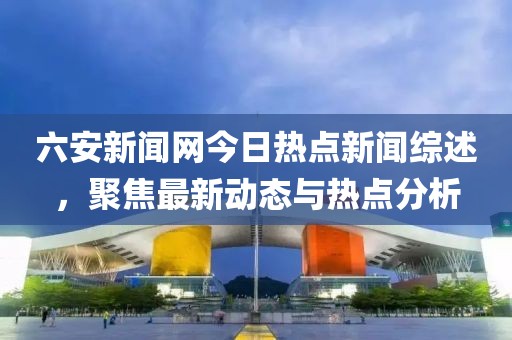 六安新闻网今日热点新闻综述，聚焦最新动态与热点分析