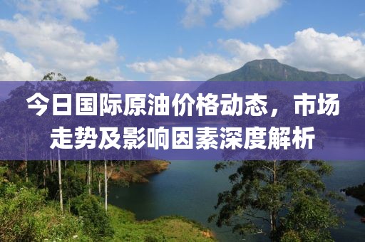 今日国际原油价格动态，市场走势及影响因素深度解析