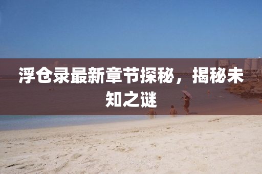浮仓录最新章节探秘，揭秘未知之谜