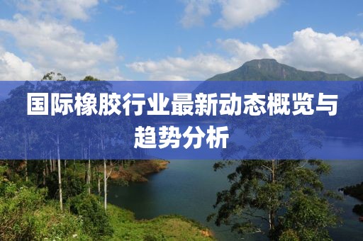国际橡胶行业最新动态概览与趋势分析