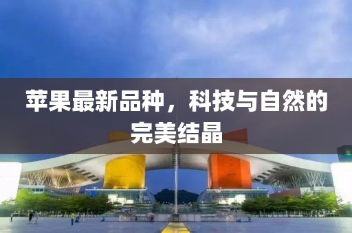 苹果最新品种，科技与自然的完美结晶