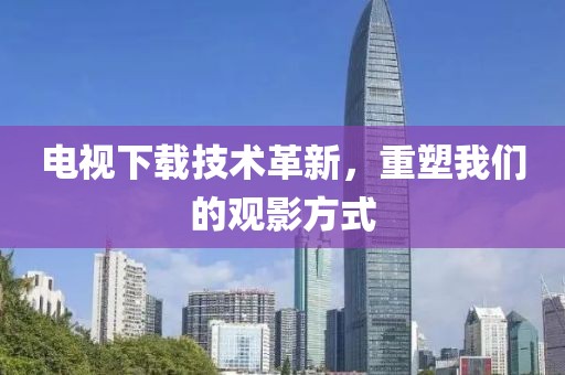 电视下载技术革新，重塑我们的观影方式