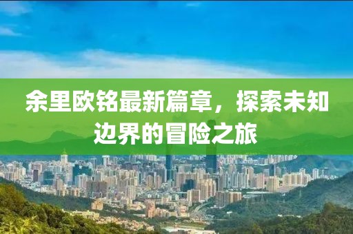 余里欧铭最新篇章，探索未知边界的冒险之旅