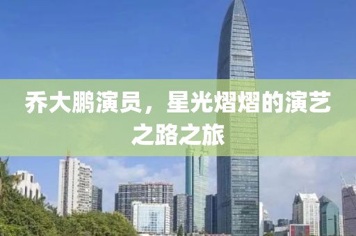 乔大鹏演员，星光熠熠的演艺之路之旅