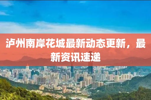 泸州南岸花城最新动态更新，最新资讯速递