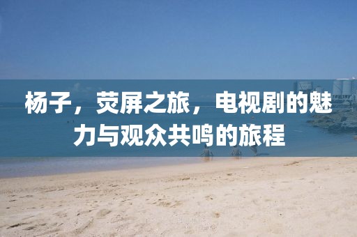 杨子，荧屏之旅，电视剧的魅力与观众共鸣的旅程
