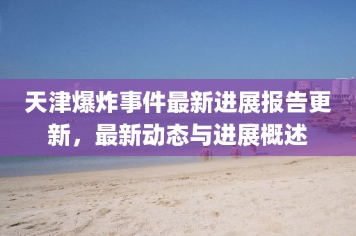 天津爆炸事件最新进展报告更新，最新动态与进展概述