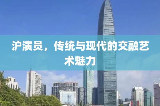沪演员，传统与现代的交融艺术魅力