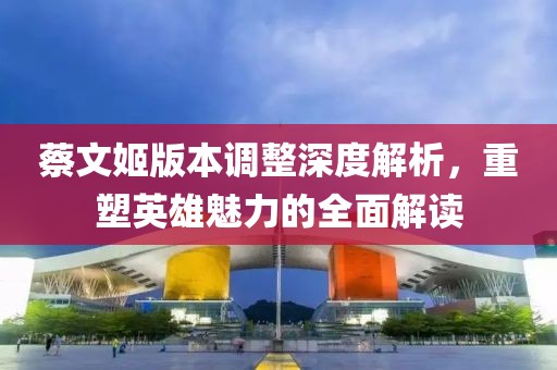 蔡文姬版本调整深度解析，重塑英雄魅力的全面解读
