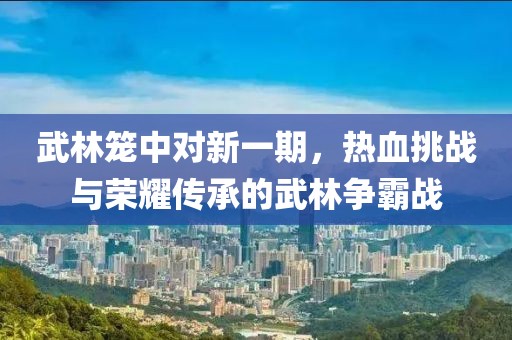 武林笼中对新一期，热血挑战与荣耀传承的武林争霸战