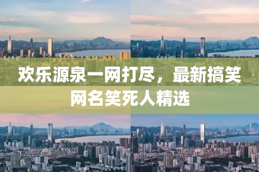 欢乐源泉一网打尽，最新搞笑网名笑死人精选