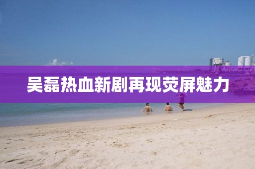 吴磊热血新剧再现荧屏魅力