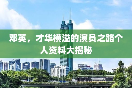 邓英，才华横溢的演员之路个人资料大揭秘