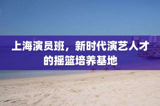 上海演员班，新时代演艺人才的摇篮培养基地