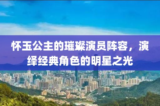 怀玉公主的璀璨演员阵容，演绎经典角色的明星之光
