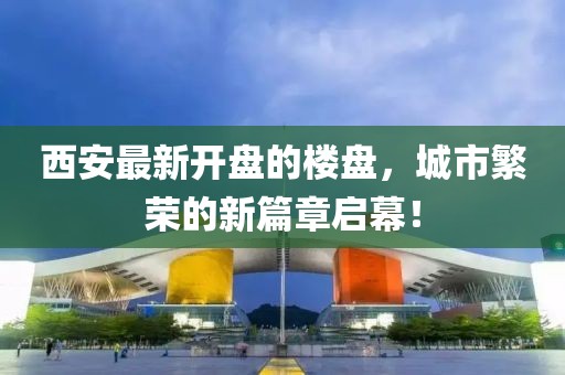 西安最新开盘的楼盘，城市繁荣的新篇章启幕！