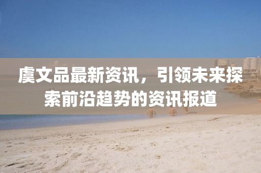 虞文品最新资讯，引领未来探索前沿趋势的资讯报道