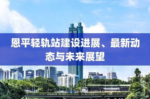 恩平轻轨站建设进展、最新动态与未来展望