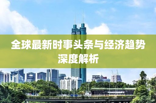 全球最新时事头条与经济趋势深度解析