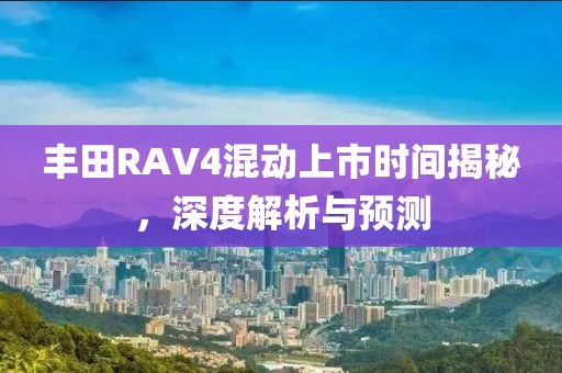 丰田RAV4混动上市时间揭秘，深度解析与预测