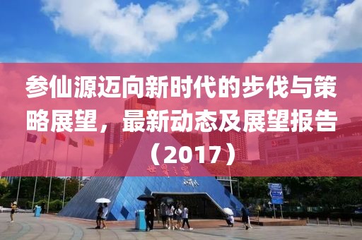 参仙源迈向新时代的步伐与策略展望，最新动态及展望报告（2017）