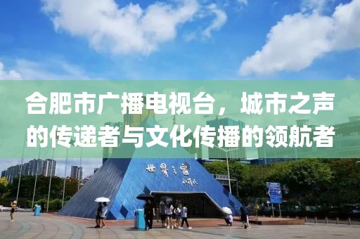 合肥市广播电视台，城市之声的传递者与文化传播的领航者