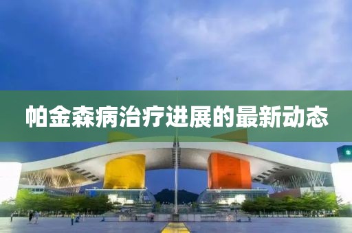帕金森病治疗进展的最新动态