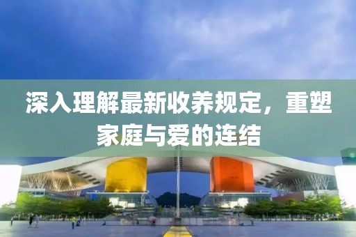 深入理解最新收养规定，重塑家庭与爱的连结