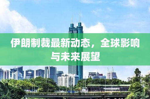 伊朗制裁最新动态，全球影响与未来展望