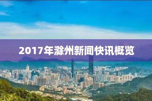 2017年滁州新闻快讯概览