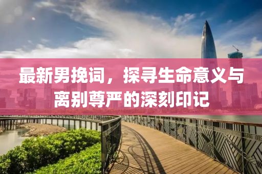 最新男挽词，探寻生命意义与离别尊严的深刻印记