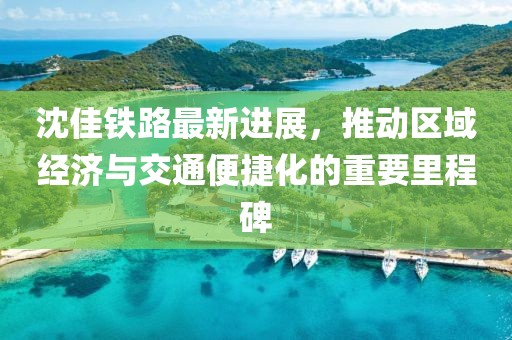 沈佳铁路最新进展，推动区域经济与交通便捷化的重要里程碑