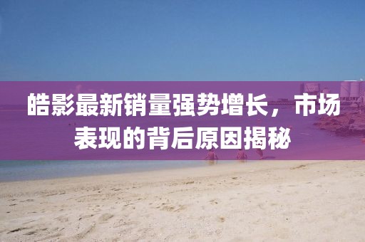 皓影最新销量强势增长，市场表现的背后原因揭秘