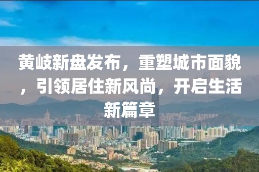 黄岐新盘发布，重塑城市面貌，引领居住新风尚，开启生活新篇章