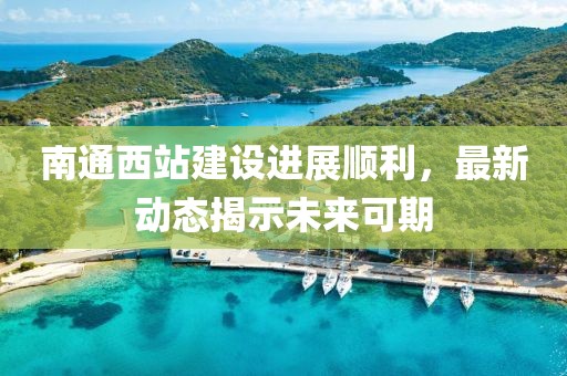 南通西站建设进展顺利，最新动态揭示未来可期