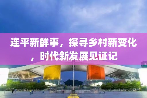 连平新鲜事，探寻乡村新变化，时代新发展见证记