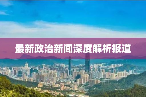 最新政治新闻深度解析报道