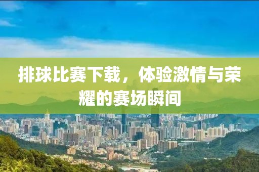排球比赛下载，体验激情与荣耀的赛场瞬间