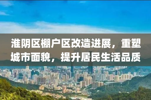 淮阴区棚户区改造进展，重塑城市面貌，提升居民生活品质