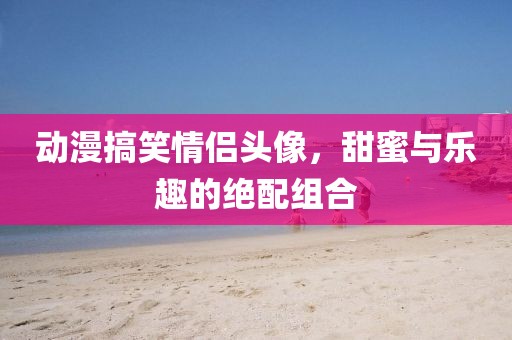 动漫搞笑情侣头像，甜蜜与乐趣的绝配组合