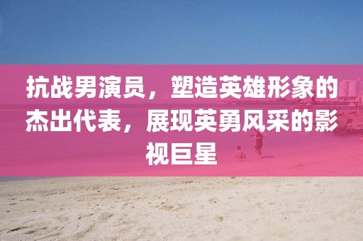 抗战男演员，塑造英雄形象的杰出代表，展现英勇风采的影视巨星