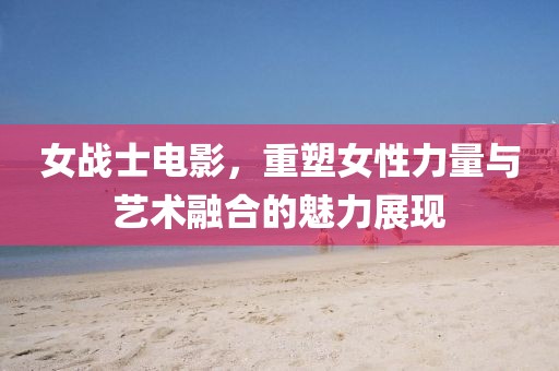 女战士电影，重塑女性力量与艺术融合的魅力展现