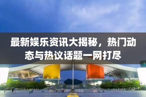 最新娱乐资讯大揭秘，热门动态与热议话题一网打尽