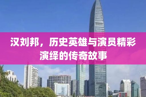 汉刘邦，历史英雄与演员精彩演绎的传奇故事
